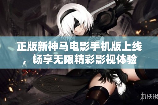 正版新神马电影手机版上线，畅享无限精彩影视体验