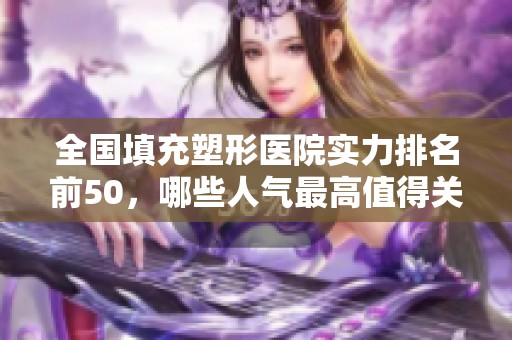 全国填充塑形医院实力排名前50，哪些人气最高值得关注