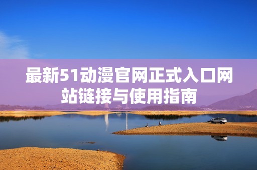 最新51动漫官网正式入口网站链接与使用指南