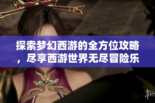 探索梦幻西游的全方位攻略，尽享西游世界无尽冒险乐趣