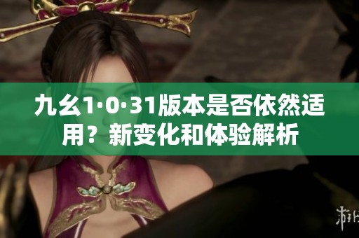 九幺1·0·31版本是否依然适用？新变化和体验解析