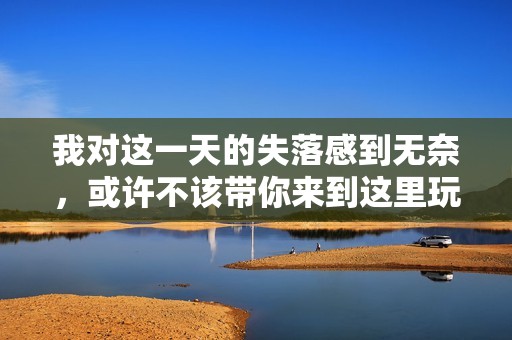 我对这一天的失落感到无奈，或许不该带你来到这里玩乐