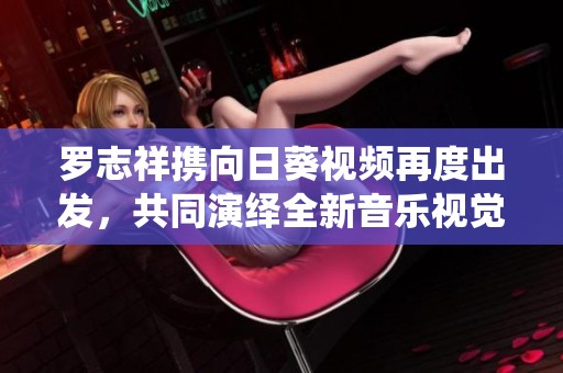 罗志祥携向日葵视频再度出发，共同演绎全新音乐视觉之旅