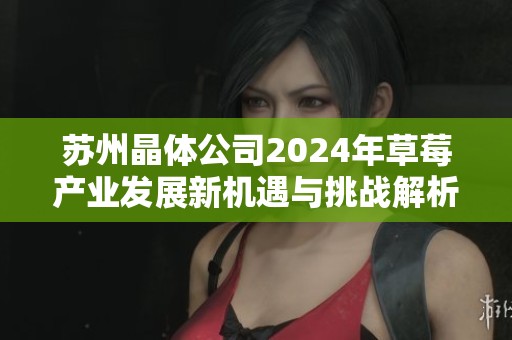 苏州晶体公司2024年草莓产业发展新机遇与挑战解析
