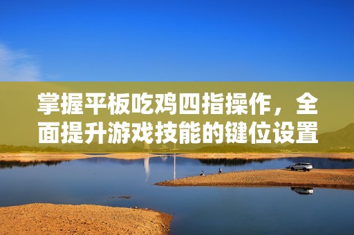 掌握平板吃鸡四指操作，全面提升游戏技能的键位设置指南