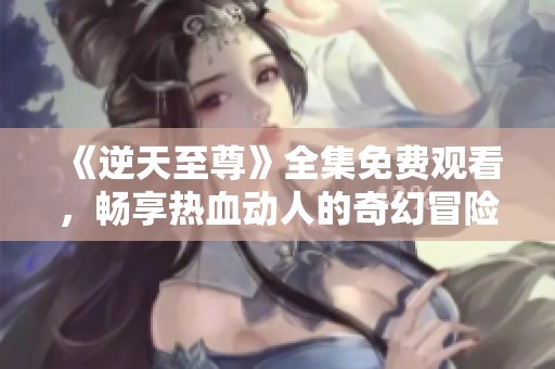 《逆天至尊》全集免费观看，畅享热血动人的奇幻冒险之旅