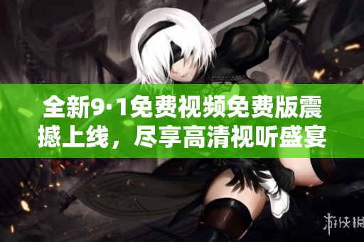 全新9·1免费视频免费版震撼上线，尽享高清视听盛宴
