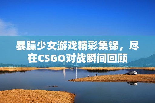 暴躁少女游戏精彩集锦，尽在CSGO对战瞬间回顾