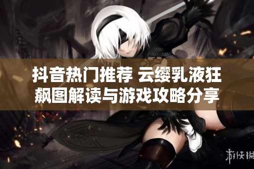 抖音热门推荐 云缨乳液狂飙图解读与游戏攻略分享