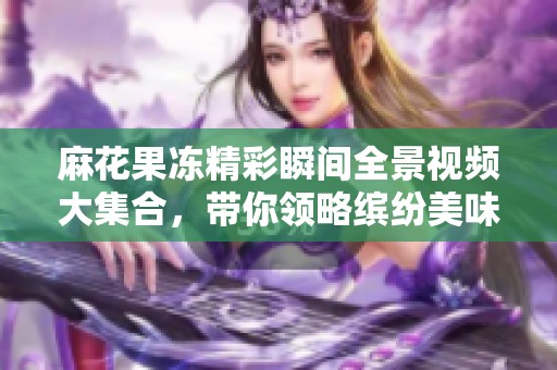 麻花果冻精彩瞬间全景视频大集合，带你领略缤纷美味之旅