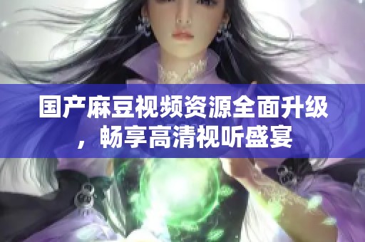 国产麻豆视频资源全面升级，畅享高清视听盛宴