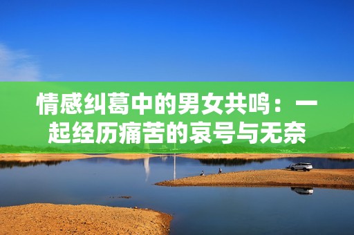 情感纠葛中的男女共鸣：一起经历痛苦的哀号与无奈