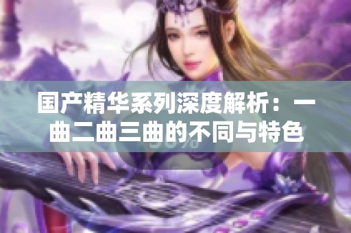 国产精华系列深度解析：一曲二曲三曲的不同与特色