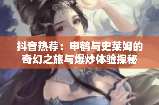 抖音热荐：申鹤与史莱姆的奇幻之旅与爆炒体验探秘