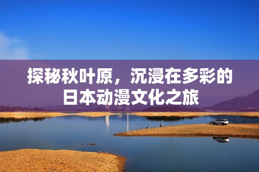 探秘秋叶原，沉浸在多彩的日本动漫文化之旅