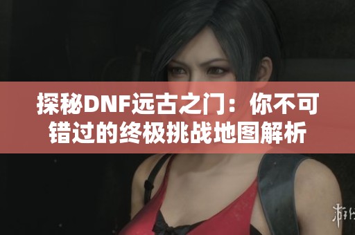 探秘DNF远古之门：你不可错过的终极挑战地图解析
