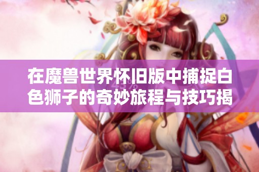 在魔兽世界怀旧版中捕捉白色狮子的奇妙旅程与技巧揭秘