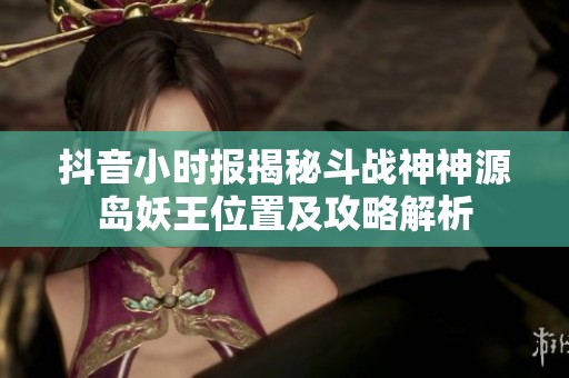抖音小时报揭秘斗战神神源岛妖王位置及攻略解析