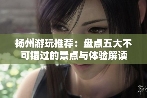 扬州游玩推荐：盘点五大不可错过的景点与体验解读