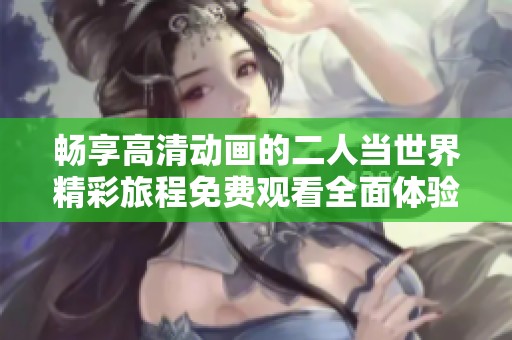 畅享高清动画的二人当世界精彩旅程免费观看全面体验