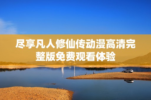 尽享凡人修仙传动漫高清完整版免费观看体验