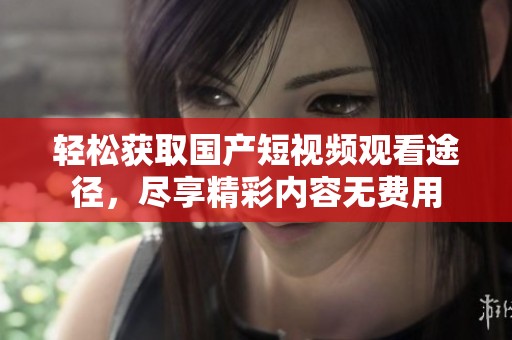 轻松获取国产短视频观看途径，尽享精彩内容无费用