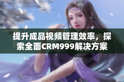 提升成品视频管理效率，探索全面CRM999解决方案