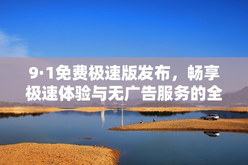 9·1免费极速版发布，畅享极速体验与无广告服务的全新选择