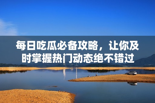 每日吃瓜必备攻略，让你及时掌握热门动态绝不错过