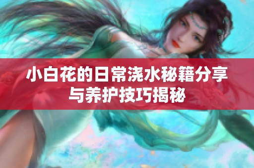 小白花的日常浇水秘籍分享与养护技巧揭秘
