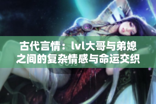 古代言情：lvl大哥与弟媳之间的复杂情感与命运交织