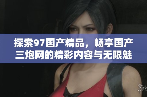 探索97国产精品，畅享国产三炮网的精彩内容与无限魅力