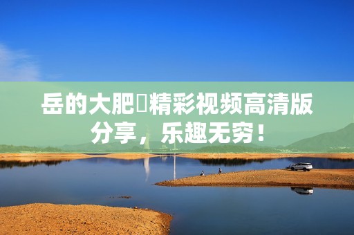 岳的大肥坹精彩视频高清版分享，乐趣无穷！