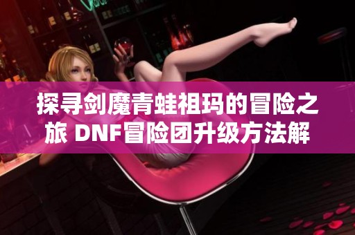 探寻剑魔青蛙祖玛的冒险之旅 DNF冒险团升级方法解析