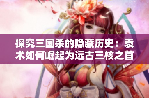 探究三国杀的隐藏历史：袁术如何崛起为远古三核之首的传奇故事