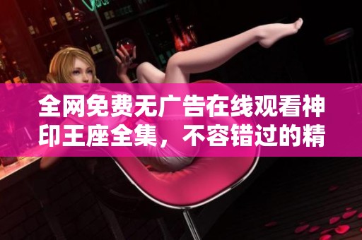 全网免费无广告在线观看神印王座全集，不容错过的精彩盛宴