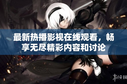 最新热播影视在线观看，畅享无尽精彩内容和讨论