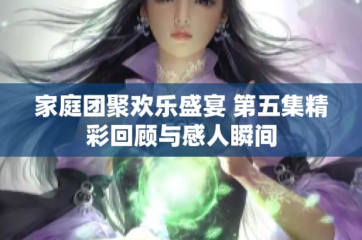 家庭团聚欢乐盛宴 第五集精彩回顾与感人瞬间