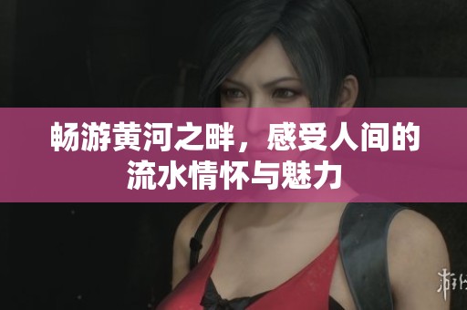 畅游黄河之畔，感受人间的流水情怀与魅力