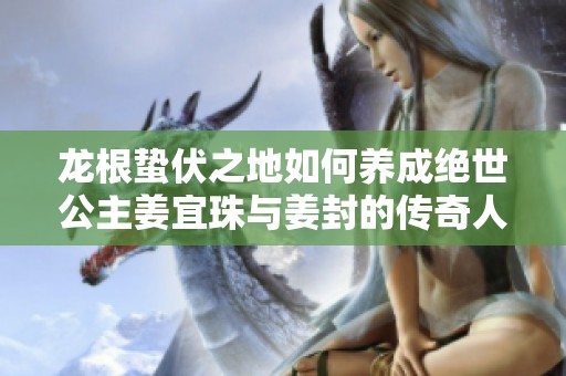 龙根蛰伏之地如何养成绝世公主姜宜珠与姜封的传奇人生