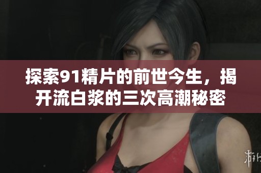 探索91精片的前世今生，揭开流白浆的三次高潮秘密