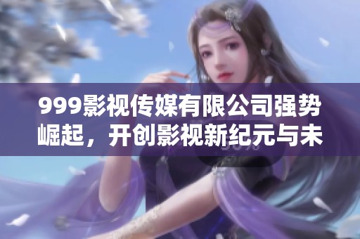 999影视传媒有限公司强势崛起，开创影视新纪元与未来机会