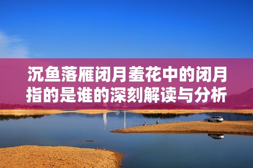 沉鱼落雁闭月羞花中的闭月指的是谁的深刻解读与分析
