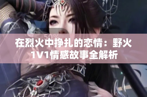 在烈火中挣扎的恋情：野火1V1情感故事全解析