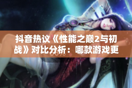 抖音热议《性能之巅2与初战》对比分析：哪款游戏更胜一筹？