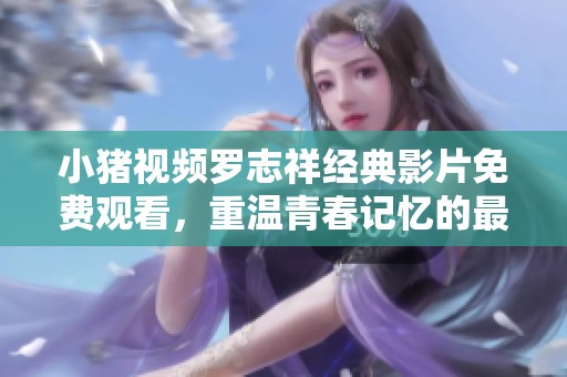 小猪视频罗志祥经典影片免费观看，重温青春记忆的最佳选择