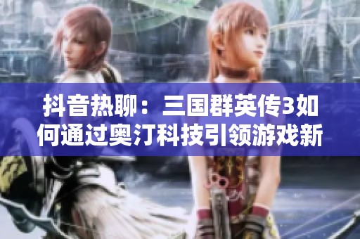 抖音热聊：三国群英传3如何通过奥汀科技引领游戏新潮流