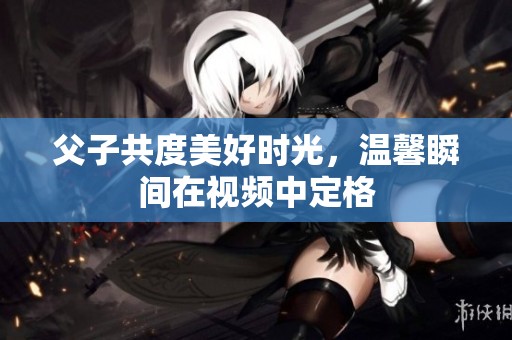 父子共度美好时光，温馨瞬间在视频中定格
