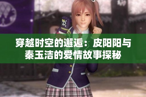 穿越时空的邂逅：皮阳阳与秦玉洁的爱情故事探秘