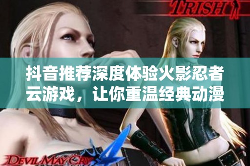 抖音推荐深度体验火影忍者云游戏，让你重温经典动漫精彩瞬间